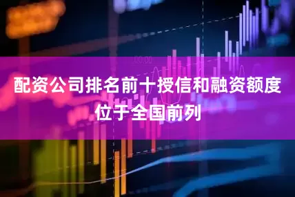 配资公司排名前十授信和融资额度位于全国前列