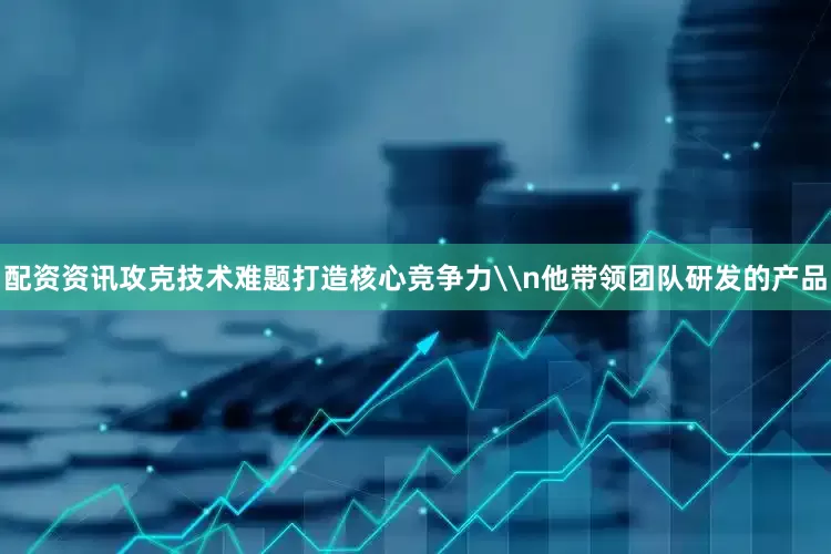 配资资讯攻克技术难题打造核心竞争力\n他带领团队研发的产品
