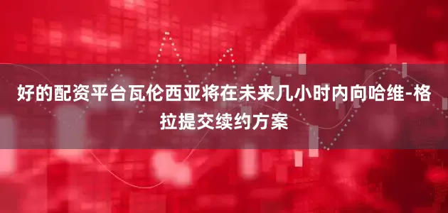 好的配资平台瓦伦西亚将在未来几小时内向哈维-格拉提交续约方案
