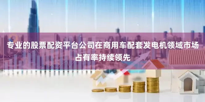 专业的股票配资平台公司在商用车配套发电机领域市场占有率持续领先