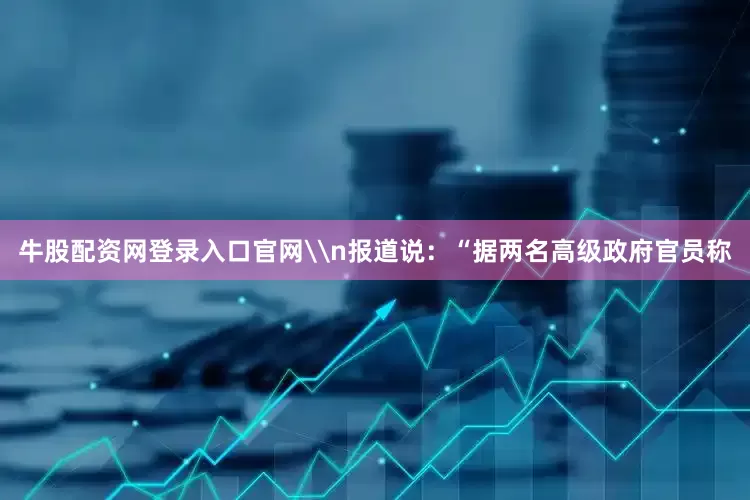 牛股配资网登录入口官网\n报道说：“据两名高级政府官员称
