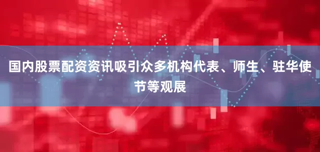 国内股票配资资讯吸引众多机构代表、师生、驻华使节等观展